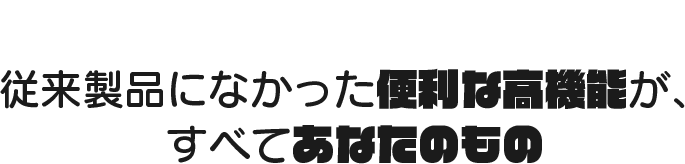 従来製品になかった便利な高機能が、すべてあなたのもの