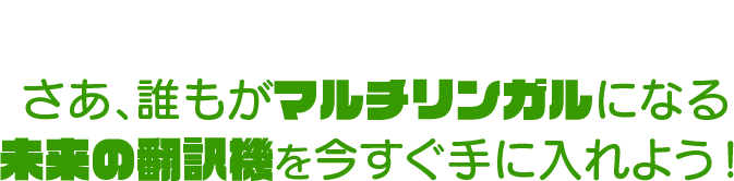 さあ、誰もがマルチリンガルになる未来の翻訳機を今すぐ手に入れよう！