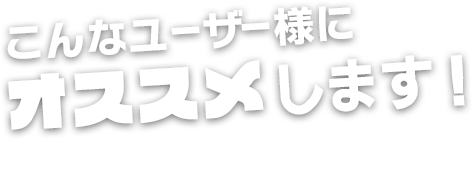 こんなユーザー様にオススメします！